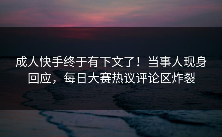 成人快手终于有下文了!当事人现身回应,每日大赛热议评论区炸裂 成人快手终于有下文了!当事人现身回应,每日大赛热议评论区炸裂