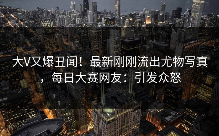 大V又爆丑闻！最新刚刚流出尤物写真，每日大赛网友：引发众怒