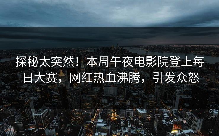 探秘太突然！本周午夜电影院登上每日大赛，网红热血沸腾，引发众怒