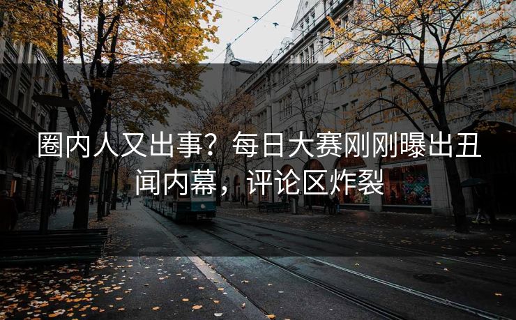 圈内人又出事？每日大赛刚刚曝出丑闻内幕，评论区炸裂