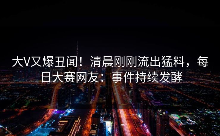 大V又爆丑闻!清晨刚刚流出猛料,每日大赛网友:事件持续发酵 大V又爆丑闻!清晨刚刚流出猛料,每日大赛网友:事件持续发酵