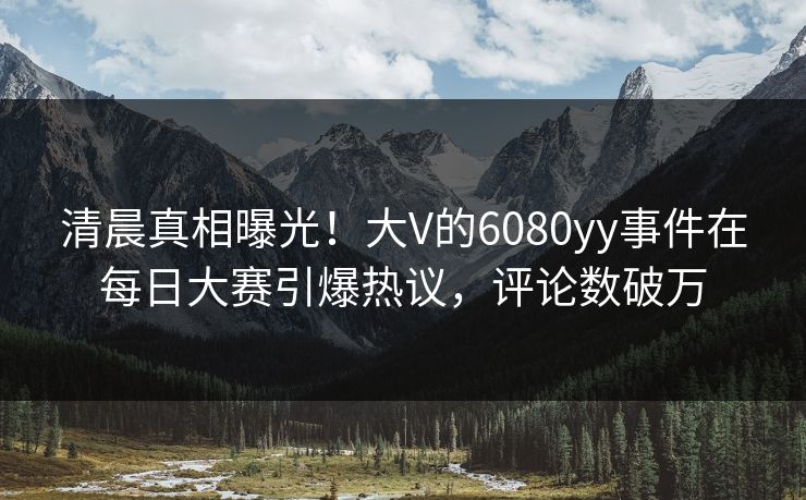 清晨真相曝光!大V的6080yy事件在每日大赛引爆热议,评论数破万 清晨真相曝光!大V的6080yy事件在每日大赛引爆热议,评论数破万