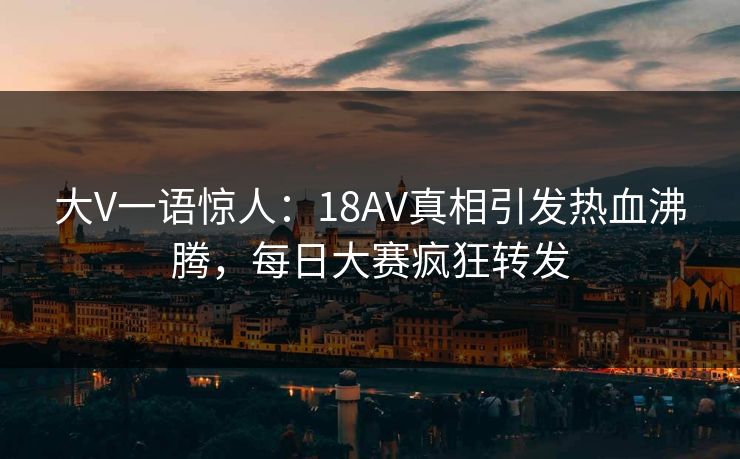 大V一语惊人：18AV真相引发热血沸腾，每日大赛疯狂转发