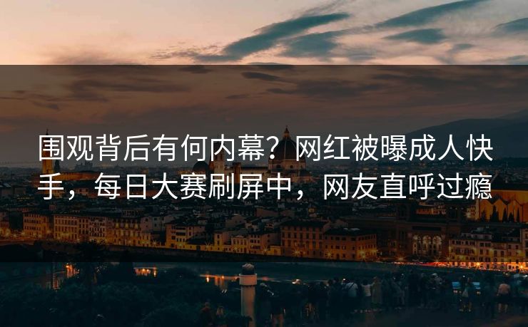 围观背后有何内幕？网红被曝成人快手，每日大赛刷屏中，网友直呼过瘾