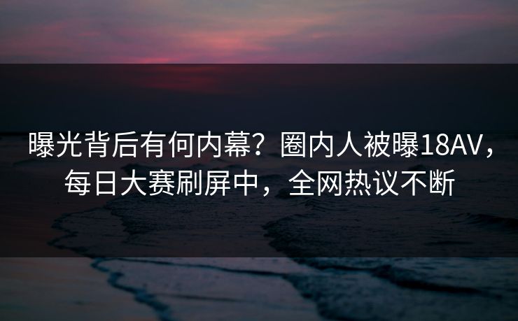 曝光背后有何内幕？圈内人被曝18AV，每日大赛刷屏中，全网热议不断