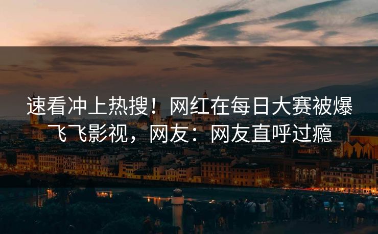 速看冲上热搜！网红在每日大赛被爆飞飞影视，网友：网友直呼过瘾