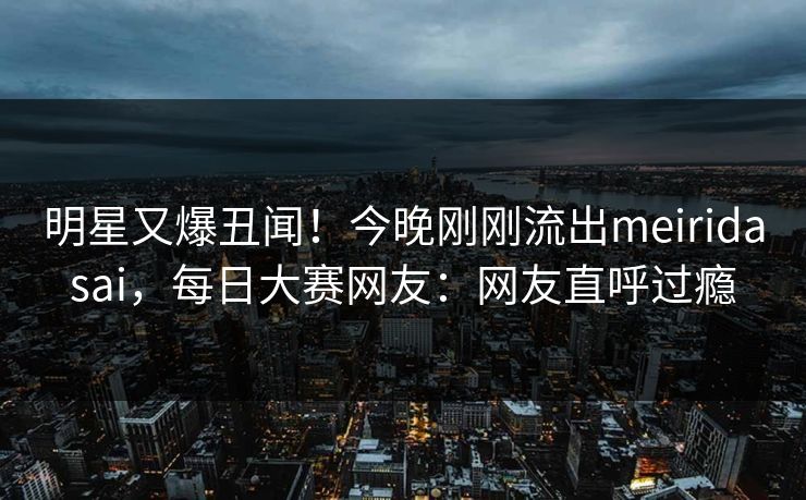 明星又爆丑闻！今晚刚刚流出meiridasai，每日大赛网友：网友直呼过瘾