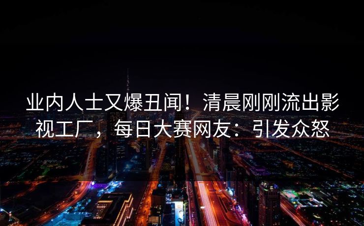 业内人士又爆丑闻！清晨刚刚流出影视工厂，每日大赛网友：引发众怒