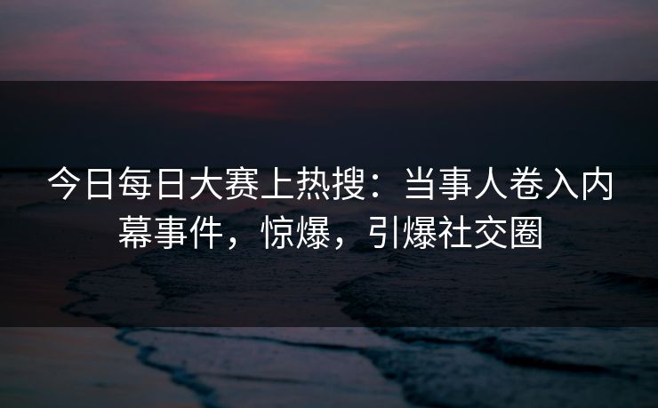 今日每日大赛上热搜：当事人卷入内幕事件，惊爆，引爆社交圈