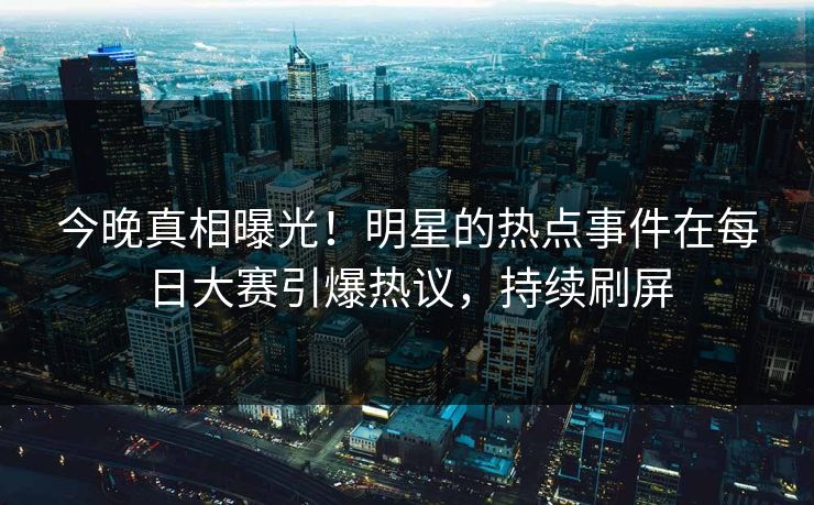今晚真相曝光！明星的热点事件在每日大赛引爆热议，持续刷屏