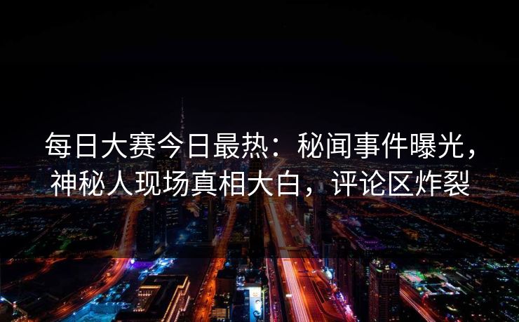 每日大赛今日最热:秘闻事件曝光,神秘人现场真相大白,评论区炸裂 每日大赛今日最热:秘闻事件曝光,神秘人现场真相大白,评论区炸裂