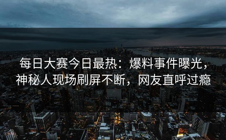 每日大赛今日最热:爆料事件曝光,神秘人现场刷屏不断,网友直呼过瘾 每日大赛今日最热:爆料事件曝光,神秘人现场刷屏不断,网友直呼过瘾