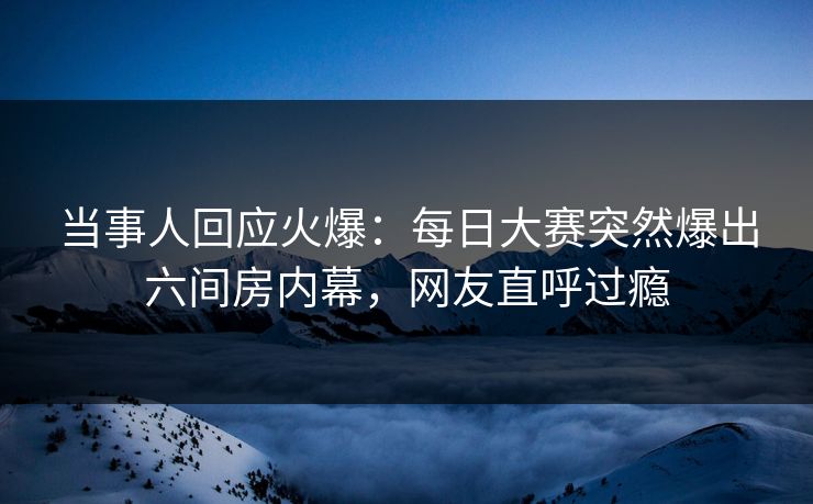 当事人回应火爆:每日大赛突然爆出六间房内幕,网友直呼过瘾 当事人回应火爆:每日大赛突然爆出六间房内幕,网友直呼过瘾