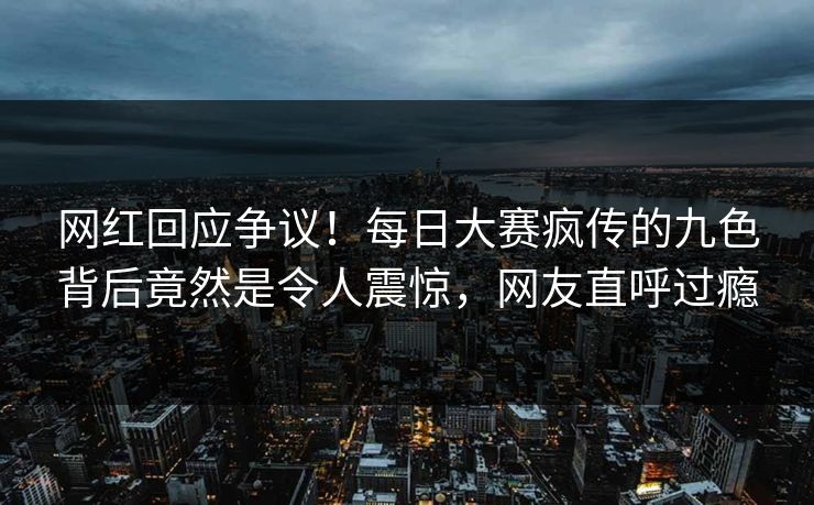 网红回应争议！每日大赛疯传的九色背后竟然是令人震惊，网友直呼过瘾