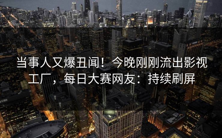 当事人又爆丑闻!今晚刚刚流出影视工厂,每日大赛网友:持续刷屏 当事人又爆丑闻!今晚刚刚流出影视工厂,每日大赛网友:持续刷屏