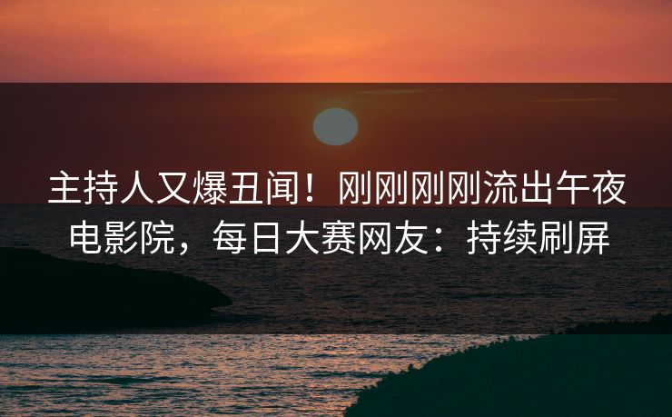 主持人又爆丑闻！刚刚刚刚流出午夜电影院，每日大赛网友：持续刷屏