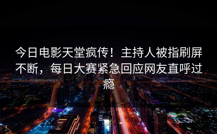 今日电影天堂疯传！主持人被指刷屏不断，每日大赛紧急回应网友直呼过瘾