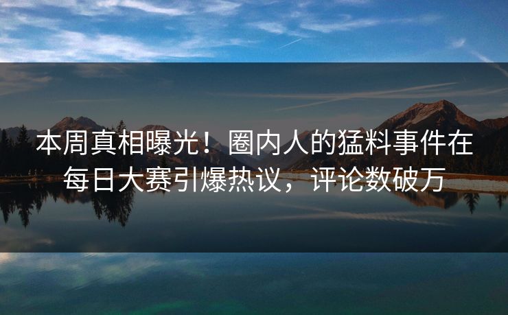 本周真相曝光!圈内人的猛料事件在每日大赛引爆热议,评论数破万 本周真相曝光!圈内人的猛料事件在每日大赛引爆热议,评论数破万