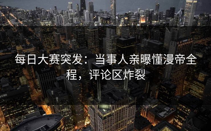 每日大赛突发:当事人亲曝懂漫帝全程,评论区炸裂 每日大赛突发:当事人亲曝懂漫帝全程,评论区炸裂