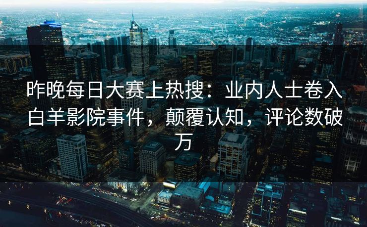 昨晚每日大赛上热搜:业内人士卷入白羊影院事件,颠覆认知,评论数破万 昨晚每日大赛上热搜:业内人士卷入白羊影院事件,颠覆认知,评论数破万