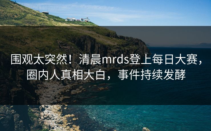 围观太突然!清晨mrds登上每日大赛,圈内人真相大白,事件持续发酵 围观太突然!清晨mrds登上每日大赛,圈内人真相大白,事件持续发酵