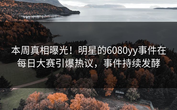 本周真相曝光!明星的6080yy事件在每日大赛引爆热议,事件持续发酵 本周真相曝光!明星的6080yy事件在每日大赛引爆热议,事件持续发酵