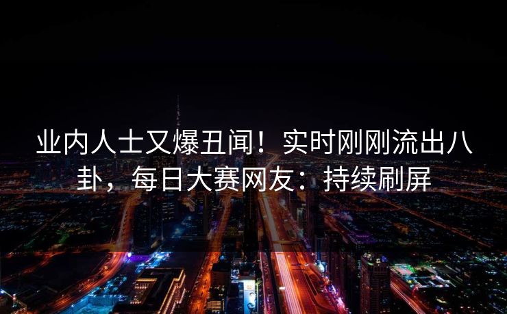 业内人士又爆丑闻！实时刚刚流出八卦，每日大赛网友：持续刷屏