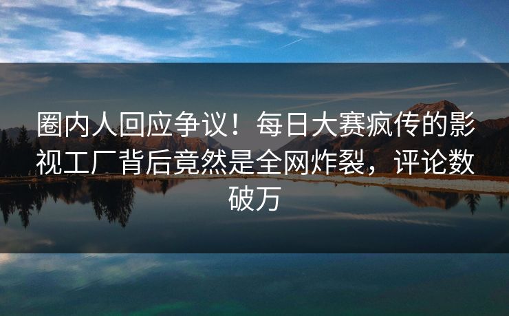 圈内人回应争议!每日大赛疯传的影视工厂背后竟然是全网炸裂,评论数破万 圈内人回应争议!每日大赛疯传的影视工厂背后竟然是全网炸裂,评论数破万