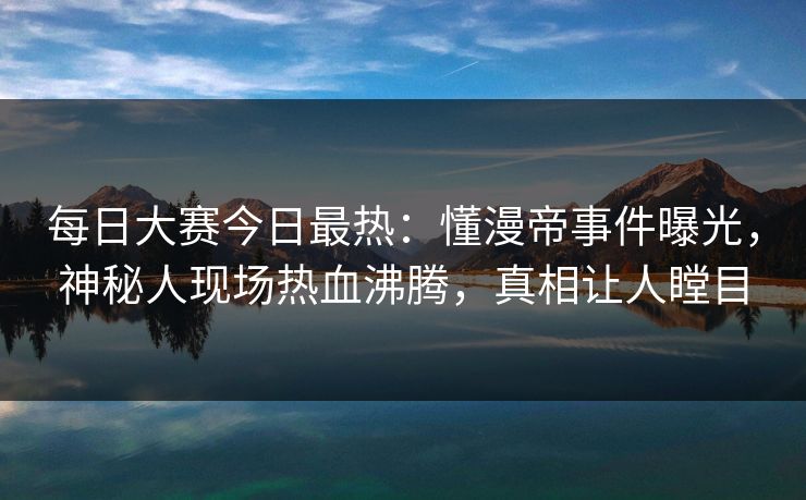 每日大赛今日最热:懂漫帝事件曝光,神秘人现场热血沸腾,真相让人瞠目 每日大赛今日最热:懂漫帝事件曝光,神秘人现场热血沸腾,真相让人瞠目