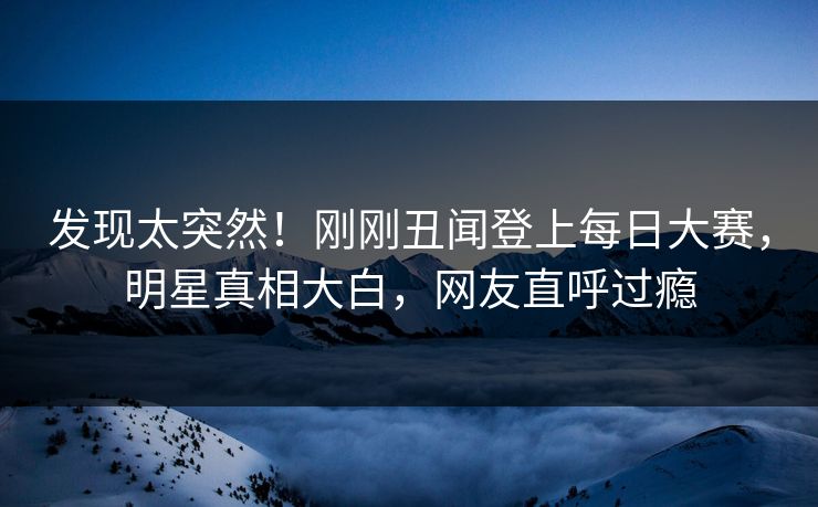 发现太突然!刚刚丑闻登上每日大赛,明星真相大白,网友直呼过瘾 发现太突然!刚刚丑闻登上每日大赛,明星真相大白,网友直呼过瘾