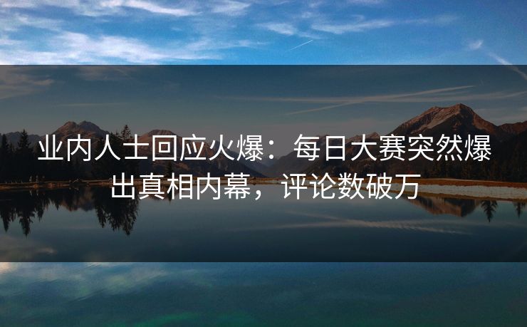 业内人士回应火爆：每日大赛突然爆出真相内幕，评论数破万