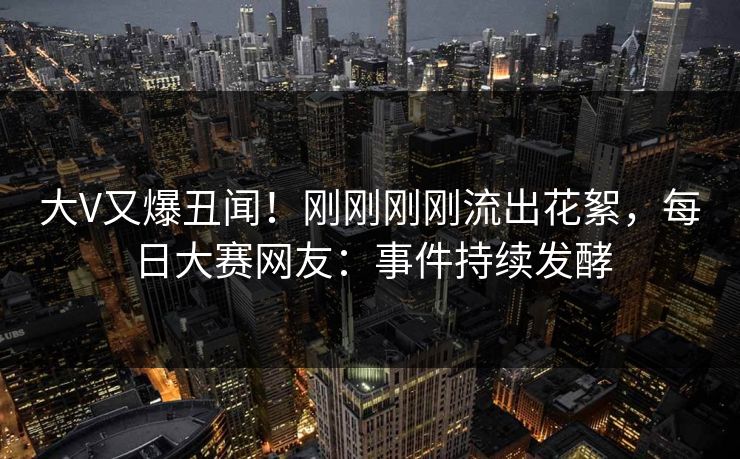 大V又爆丑闻！刚刚刚刚流出花絮，每日大赛网友：事件持续发酵