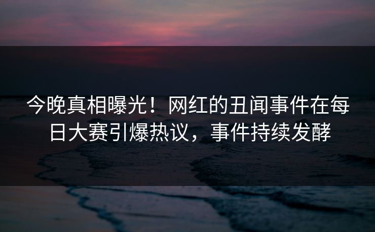 今晚真相曝光！网红的丑闻事件在每日大赛引爆热议，事件持续发酵