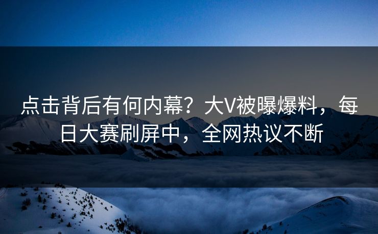 点击背后有何内幕？大V被曝爆料，每日大赛刷屏中，全网热议不断