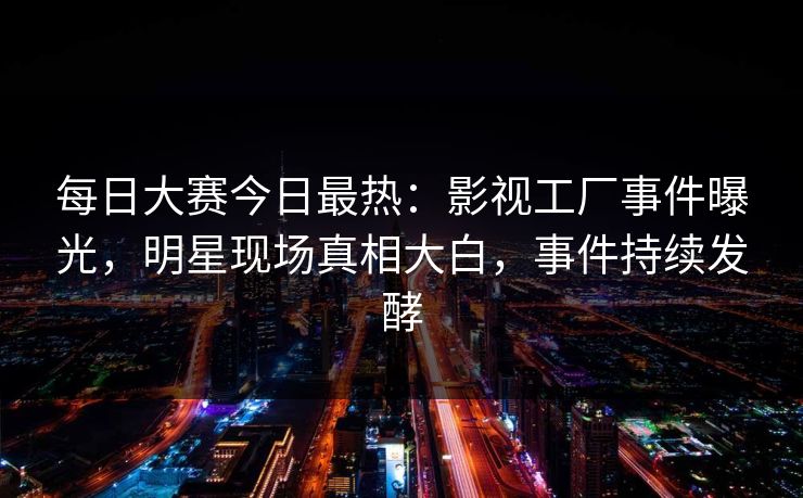 每日大赛今日最热：影视工厂事件曝光，明星现场真相大白，事件持续发酵
