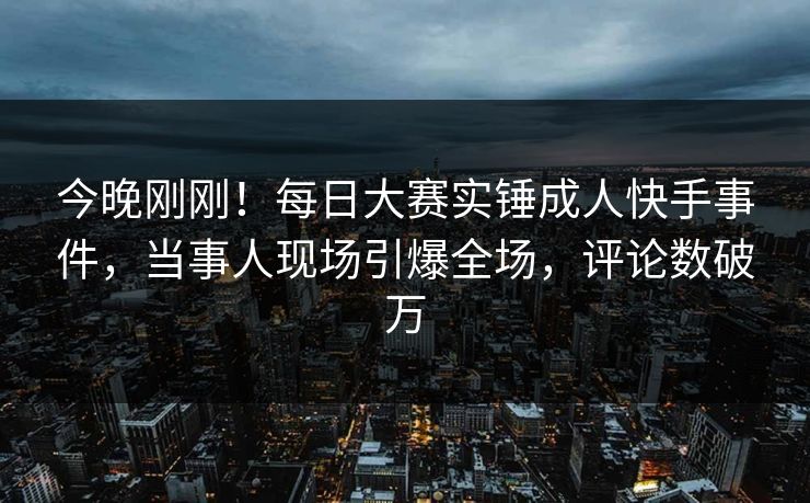 今晚刚刚！每日大赛实锤成人快手事件，当事人现场引爆全场，评论数破万