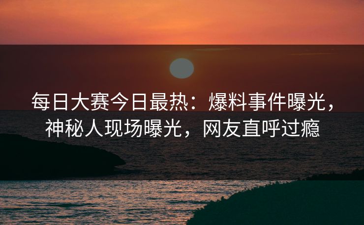 每日大赛今日最热:爆料事件曝光,神秘人现场曝光,网友直呼过瘾 每日大赛今日最热:爆料事件曝光,神秘人现场曝光,网友直呼过瘾