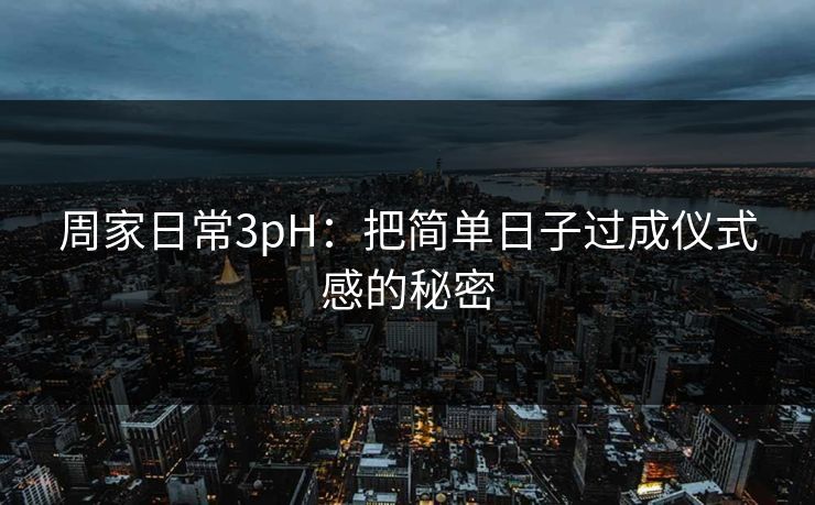 周家日常3pH:把简单日子过成仪式感的秘密 周家日常3pH:把简单日子过成仪式感的秘密