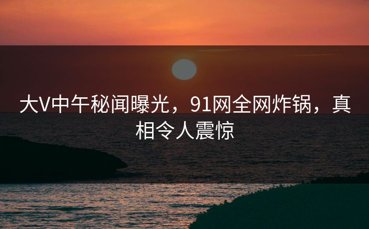 大V中午秘闻曝光,91网全网炸锅,真相令人震惊 大V中午秘闻曝光,91网全网炸锅,真相令人震惊