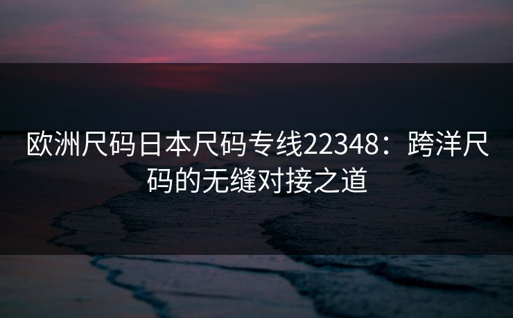 欧洲尺码日本尺码专线22348：跨洋尺码的无缝对接之道