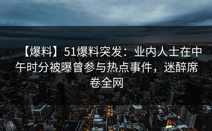 【爆料】51爆料突发：业内人士在中午时分被曝曾参与热点事件，迷醉席卷全网
