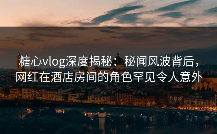 糖心vlog深度揭秘:秘闻风波背后,网红在酒店房间的角色罕见令人意外 糖心vlog深度揭秘:秘闻风波背后,网红在酒店房间的角色罕见令人意外