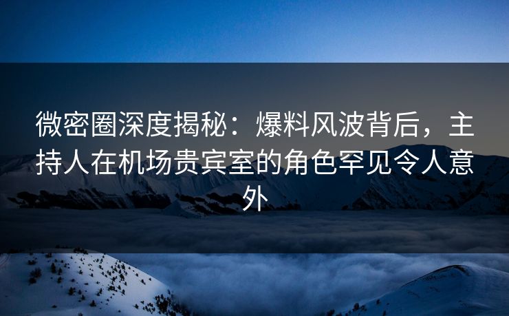 微密圈深度揭秘：爆料风波背后，主持人在机场贵宾室的角色罕见令人意外