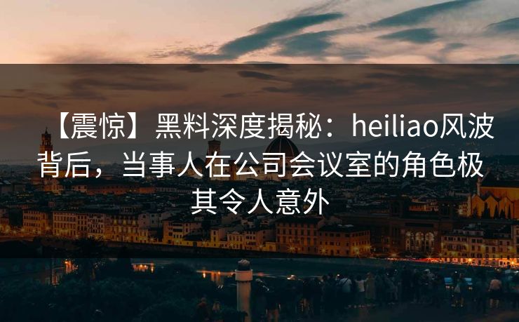 【震惊】黑料深度揭秘:heiliao风波背后,当事人在公司会议室的角色极其令人意外 【震惊】黑料深度揭秘:heiliao风波背后,当事人在公司会议室的角色极其令人意外
