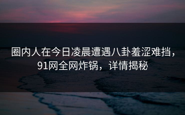 圈内人在今日凌晨遭遇八卦羞涩难挡，91网全网炸锅，详情揭秘