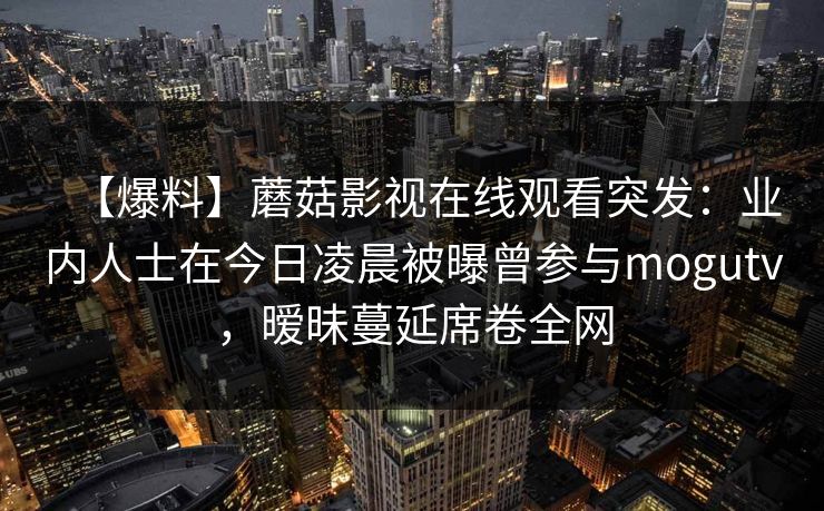 【爆料】蘑菇影视在线观看突发：业内人士在今日凌晨被曝曾参与mogutv，暧昧蔓延席卷全网