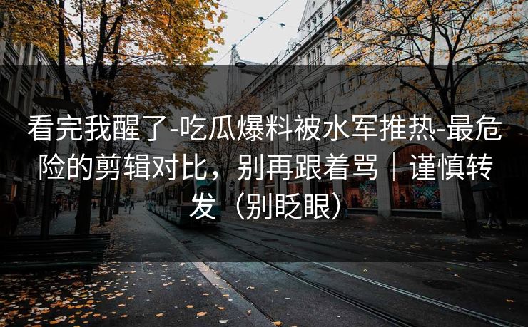 看完我醒了-吃瓜爆料被水军推热-最危险的剪辑对比，别再跟着骂｜谨慎转发（别眨眼）