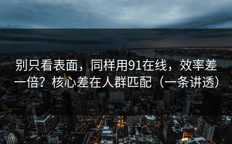 别只看表面，同样用91在线，效率差一倍？核心差在人群匹配（一条讲透）