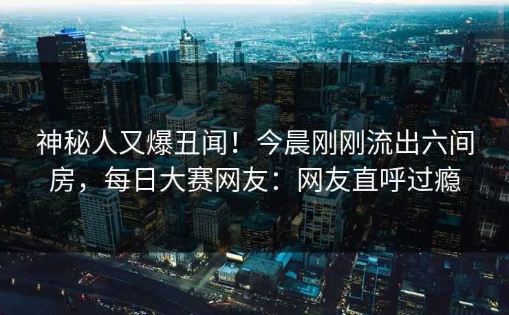 神秘人又爆丑闻！今晨刚刚流出六间房，每日大赛网友：网友直呼过瘾