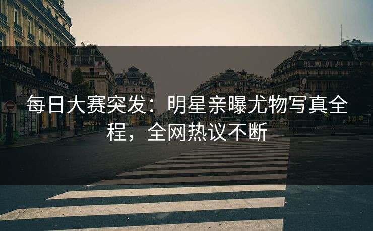 每日大赛突发：明星亲曝尤物写真全程，全网热议不断